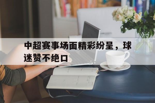 关于中超赛事场面精彩纷呈，球迷赞不绝口的信息